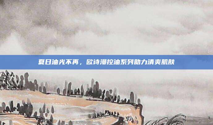 夏日油光不再，欧诗漫控油系列助力清爽肌肤