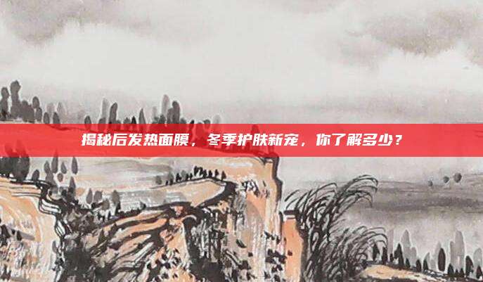 揭秘后发热面膜，冬季护肤新宠，你了解多少？