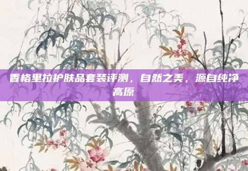 香格里拉护肤品套装评测，自然之美，源自纯净高原