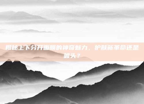 揭秘上下分开面膜的神奇魅力，护肤新革命还是噱头？