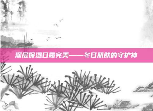 深层保湿日霜完美——冬日肌肤的守护神