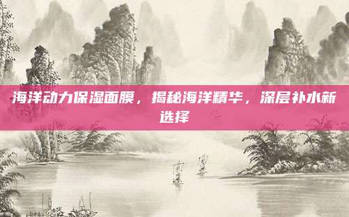 海洋动力保湿面膜，揭秘海洋精华，深层补水新选择