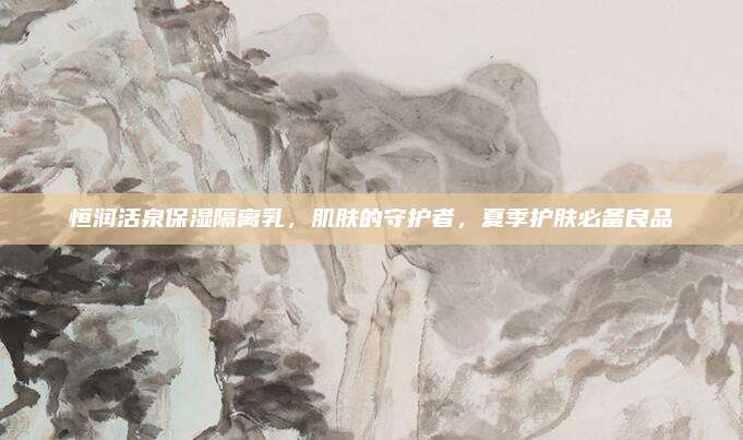 恒润活泉保湿隔离乳，肌肤的守护者，夏季护肤必备良品