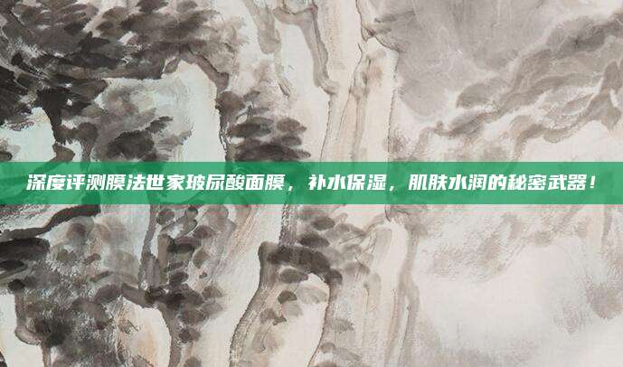 深度评测膜法世家玻尿酸面膜,补水保湿,肌肤水润的秘密武器!