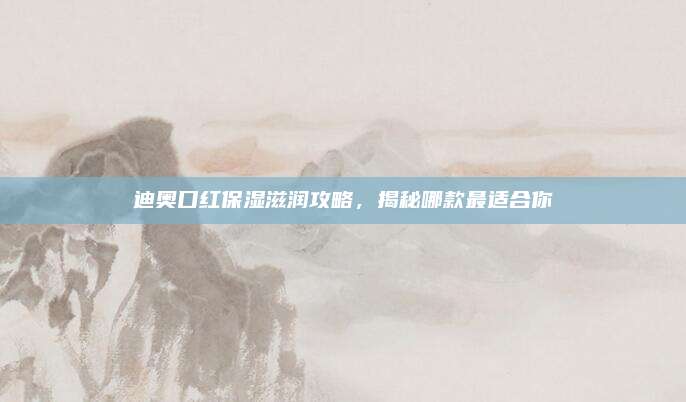 迪奥口红保湿滋润攻略,揭秘哪款最适合你