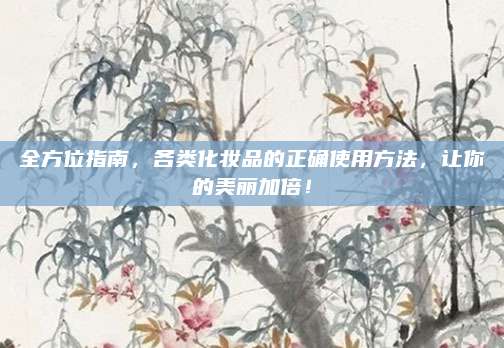 全方位指南,各类化妆品的正确使用方法,让你的美丽加倍!