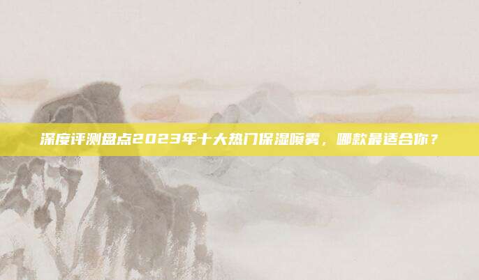 深度评测盘点2023年十大热门保湿喷雾,哪款最适合你?