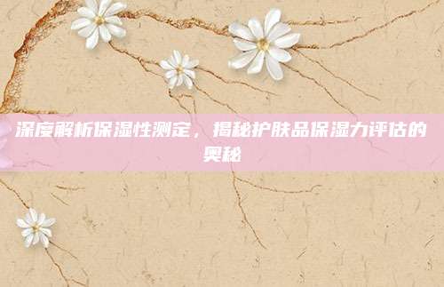 深度解析保湿性测定,揭秘护肤品保湿力评估的奥秘