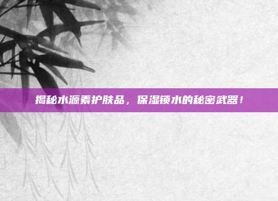 揭秘水源素护肤品,保湿锁水的秘密武器!