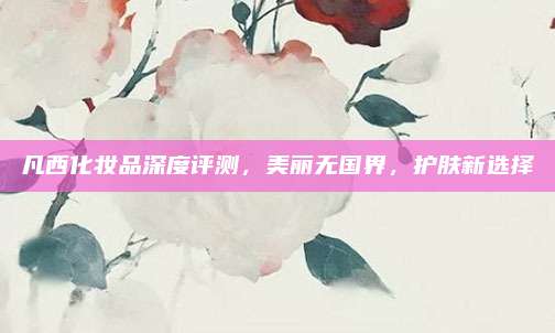 凡西化妆品深度评测，美丽无国界，护肤新选择