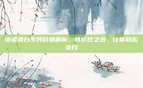 薇姿美白系列价格解析，性价比之选，让你轻松变白