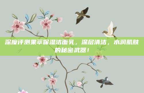 深度评测果萃保湿洁面乳，深层清洁，水润肌肤的秘密武器！