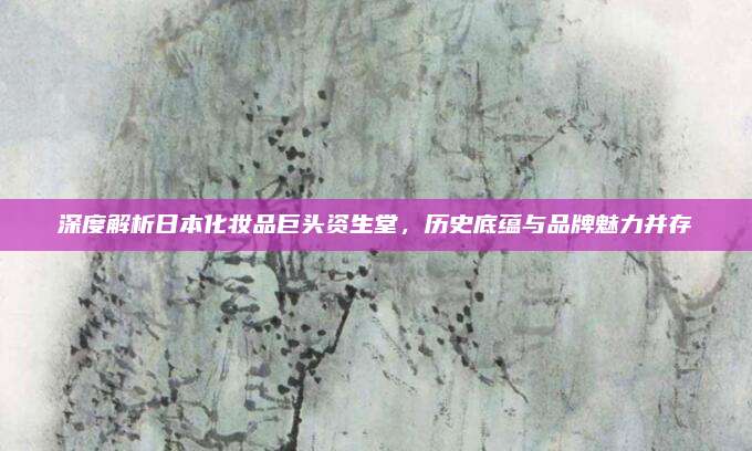 深度解析日本化妆品巨头资生堂，历史底蕴与品牌魅力并存