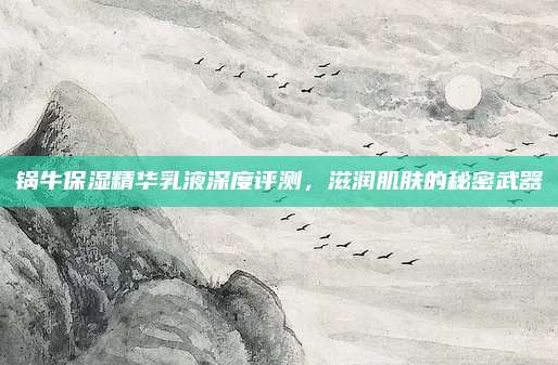 锅牛保湿精华乳液深度评测，滋润肌肤的秘密武器