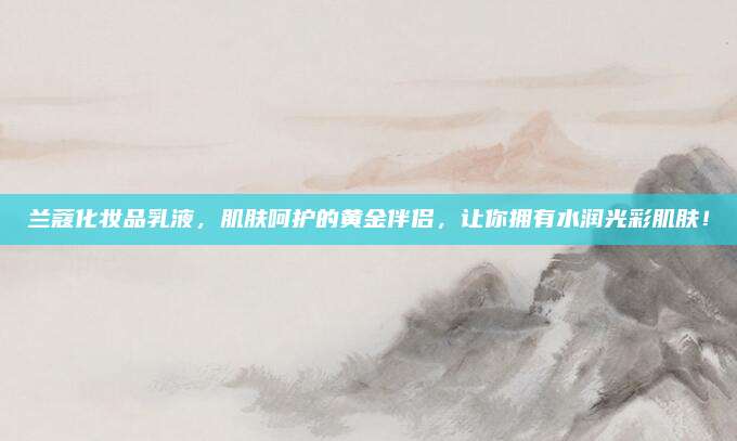 兰蔻化妆品乳液,肌肤呵护的黄金伴侣,让你拥有水润光彩肌肤!