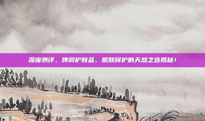 深度测评,婵润护肤品,肌肤呵护的天然之选揭秘!