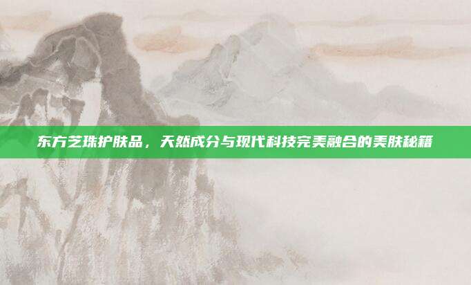 东方芝珠护肤品，天然成分与现代科技完美融合的美肤秘籍