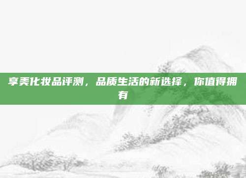 享美化妆品评测，品质生活的新选择，你值得拥有