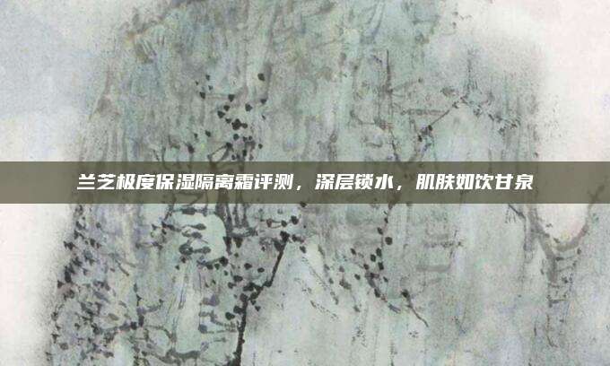 兰芝极度保湿隔离霜评测，深层锁水，肌肤如饮甘泉