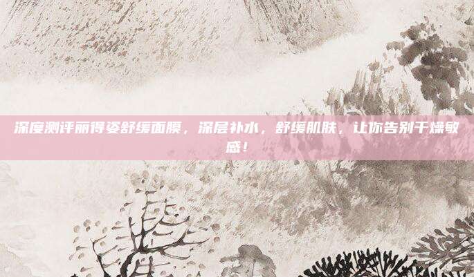深度测评丽得姿舒缓面膜，深层补水，舒缓肌肤，让你告别干燥敏感！