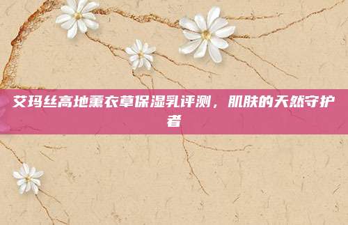 艾玛丝高地薰衣草保湿乳评测，肌肤的天然守护者