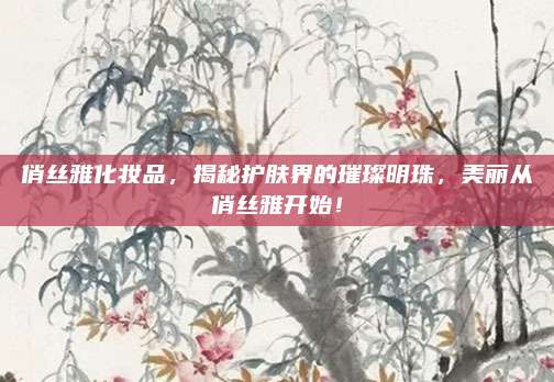 俏丝雅化妆品，揭秘护肤界的璀璨明珠，美丽从俏丝雅开始！