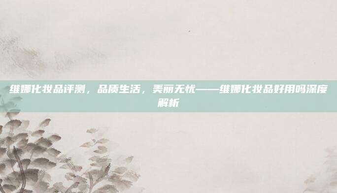 维娜化妆品评测，品质生活，美丽无忧——维娜化妆品好用吗深度解析