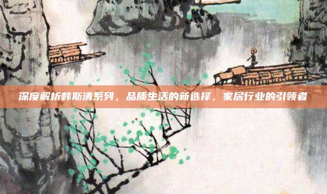 深度解析韩斯清系列，品质生活的新选择，家居行业的引领者