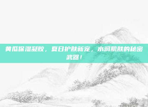 黄瓜保湿凝胶，夏日护肤新宠，水润肌肤的秘密武器！