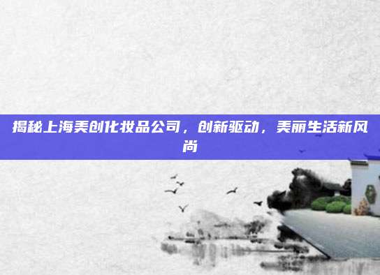 揭秘上海美创化妆品公司，创新驱动，美丽生活新风尚