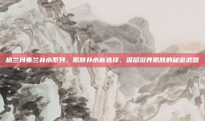 格兰玛弗兰补水系列，肌肤补水新选择，深层滋养肌肤的秘密武器