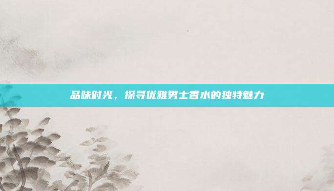 品味时光，探寻优雅男士香水的独特魅力