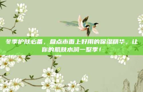 冬季护肤必备，盘点市面上好用的保湿精华，让你的肌肤水润一整季！