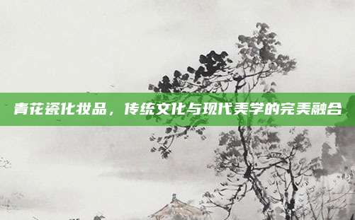 青花瓷化妆品，传统文化与现代美学的完美融合