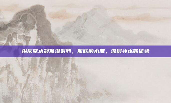 拱辰享水凝保湿系列，肌肤的水库，深层补水新体验