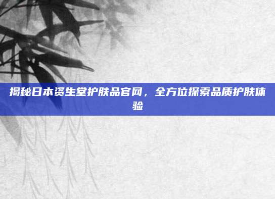 揭秘日本资生堂护肤品官网，全方位探索品质护肤体验