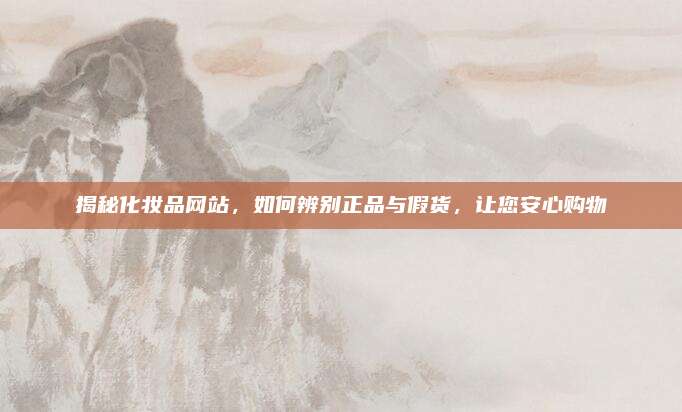 揭秘化妆品网站，如何辨别正品与假货，让您安心购物