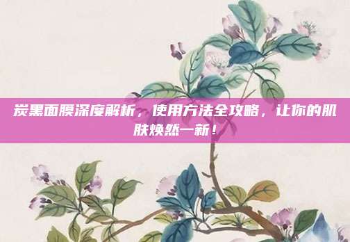 炭黑面膜深度解析，使用方法全攻略，让你的肌肤焕然一新！