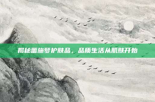 揭秘蕾施梦护肤品，品质生活从肌肤开始