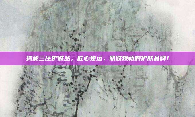 揭秘三庄护肤品,匠心独运,肌肤焕新的护肤品牌!