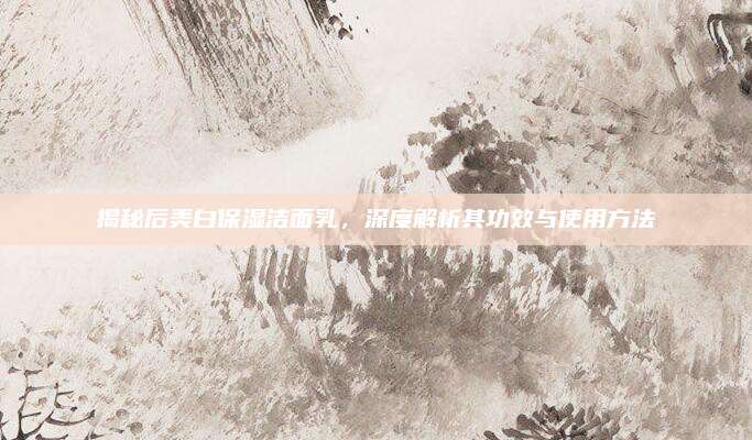 揭秘后美白保湿洁面乳,深度解析其功效与使用方法