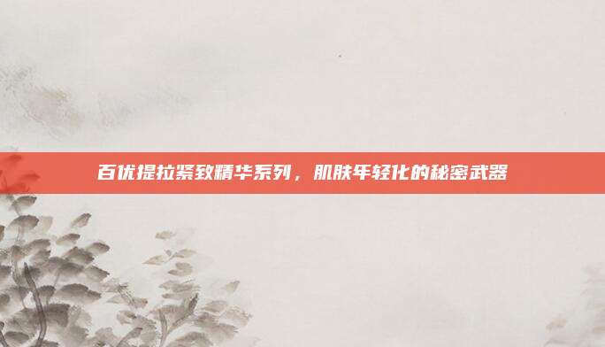 百优提拉紧致精华系列，肌肤年轻化的秘密武器