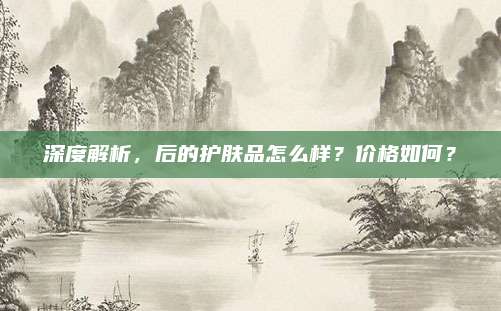 深度解析，后的护肤品怎么样？价格如何？