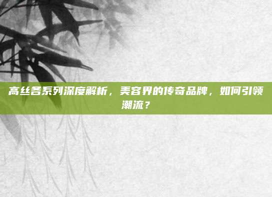 高丝各系列深度解析，美容界的传奇品牌，如何引领潮流？
