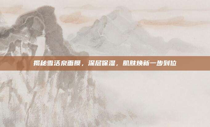 揭秘雪活泉面膜，深层保湿，肌肤焕新一步到位