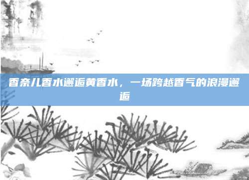 香奈儿香水邂逅黄香水，一场跨越香气的浪漫邂逅