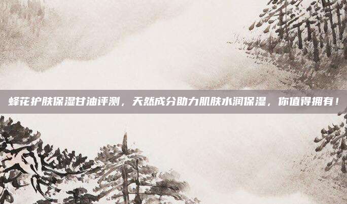 蜂花护肤保湿甘油评测，天然成分助力肌肤水润保湿，你值得拥有！