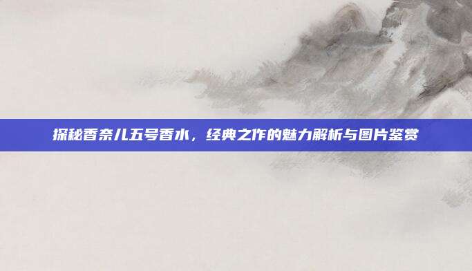 探秘香奈儿五号香水，经典之作的魅力解析与图片鉴赏