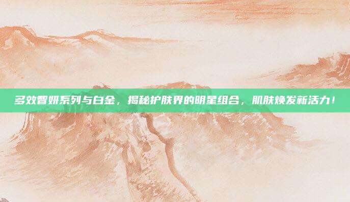 多效智妍系列与白金，揭秘护肤界的明星组合，肌肤焕发新活力！