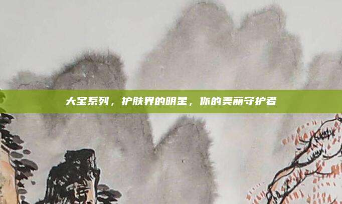 大宝系列，护肤界的明星，你的美丽守护者